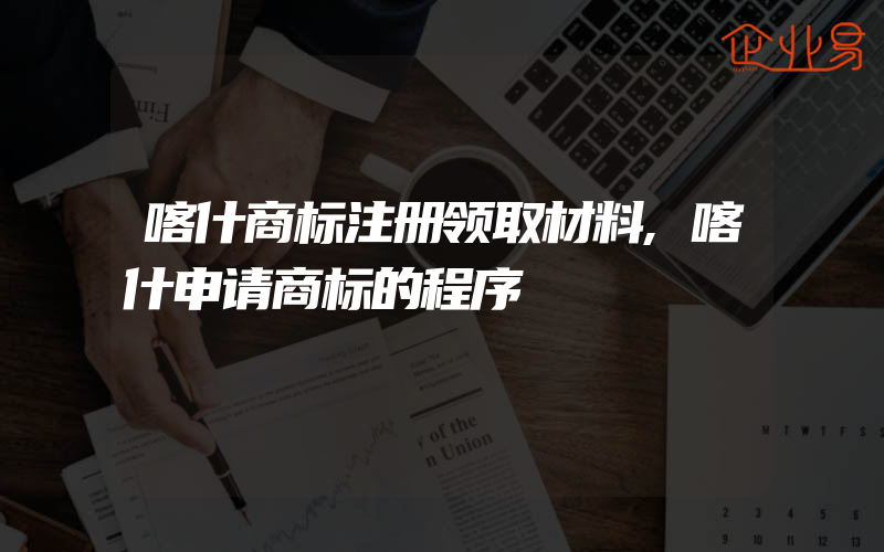 喀什商标注册领取材料,喀什申请商标的程序