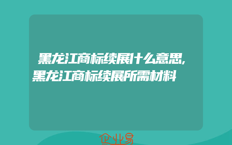 黑龙江商标续展什么意思,黑龙江商标续展所需材料