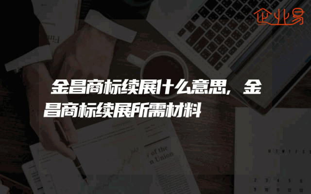 金昌商标续展什么意思,金昌商标续展所需材料