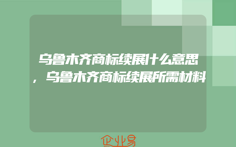 乌鲁木齐商标续展什么意思,乌鲁木齐商标续展所需材料