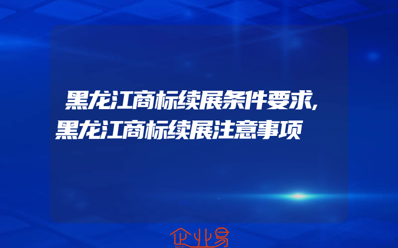 黑龙江商标续展条件要求,黑龙江商标续展注意事项