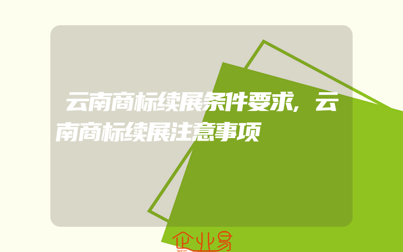 云南商标续展条件要求,云南商标续展注意事项