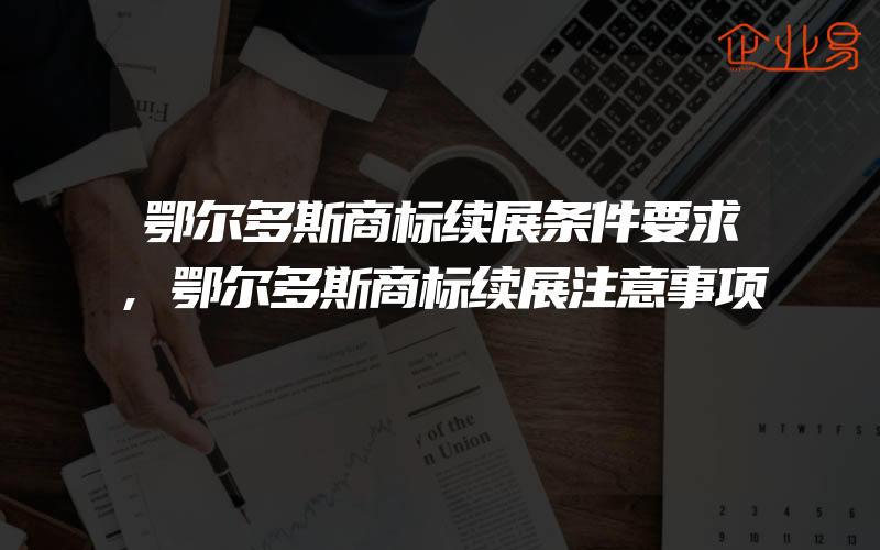 鄂尔多斯商标续展条件要求,鄂尔多斯商标续展注意事项