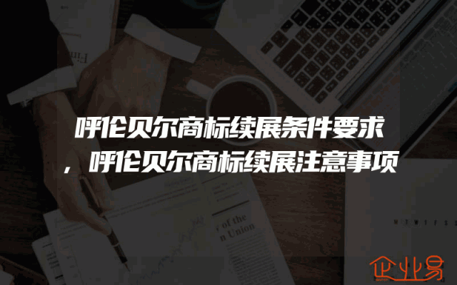 呼伦贝尔商标续展条件要求,呼伦贝尔商标续展注意事项