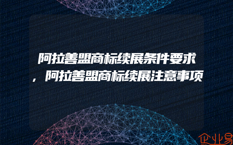 阿拉善盟商标续展条件要求,阿拉善盟商标续展注意事项