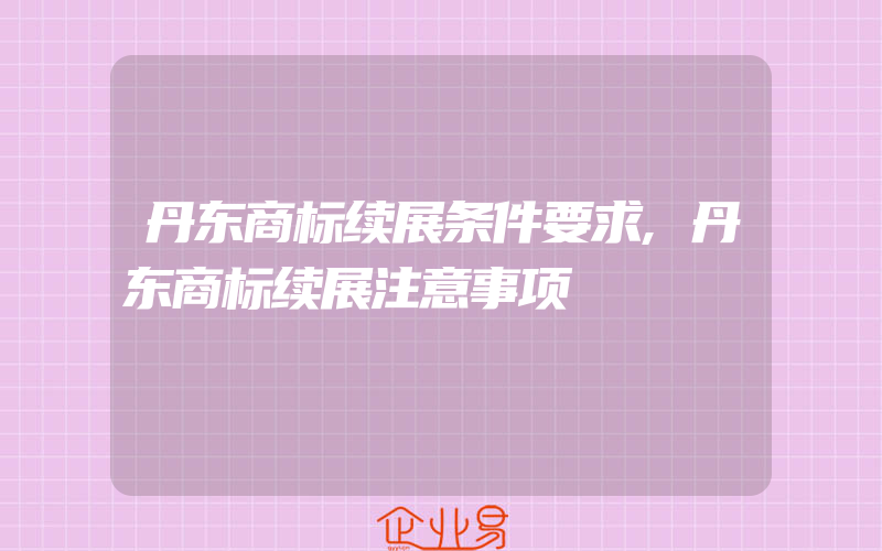 丹东商标续展条件要求,丹东商标续展注意事项