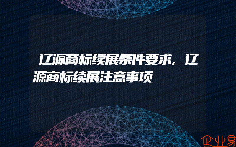 辽源商标续展条件要求,辽源商标续展注意事项