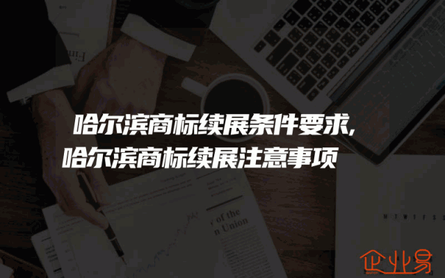 哈尔滨商标续展条件要求,哈尔滨商标续展注意事项
