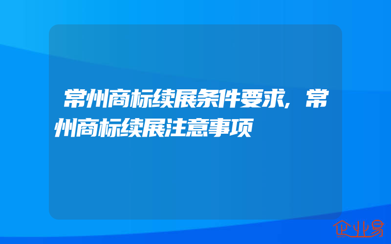 常州商标续展条件要求,常州商标续展注意事项