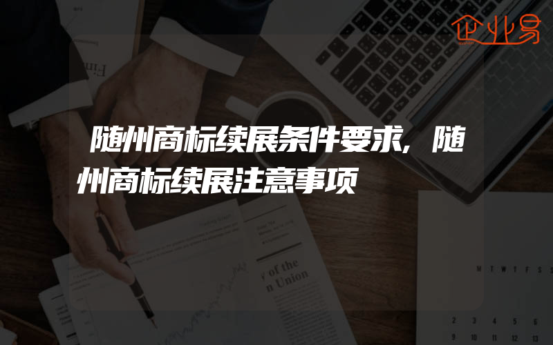 随州商标续展条件要求,随州商标续展注意事项