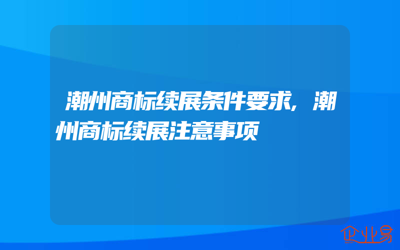 潮州商标续展条件要求,潮州商标续展注意事项