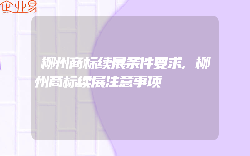 柳州商标续展条件要求,柳州商标续展注意事项