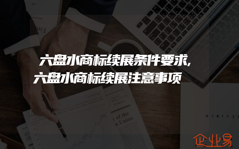 六盘水商标续展条件要求,六盘水商标续展注意事项