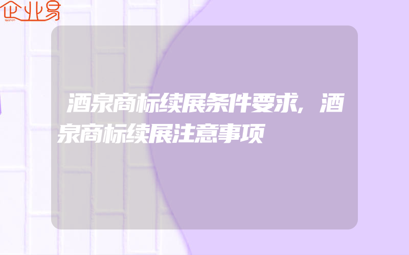 酒泉商标续展条件要求,酒泉商标续展注意事项