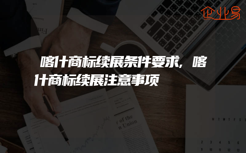 喀什商标续展条件要求,喀什商标续展注意事项