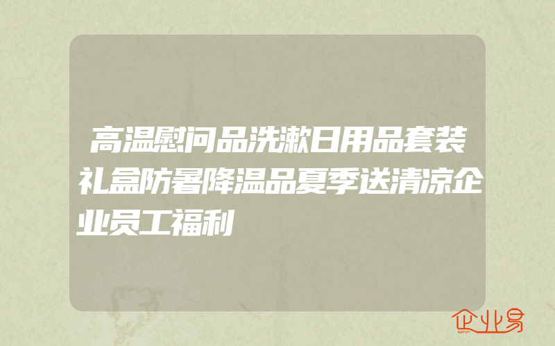 高温慰问品洗漱日用品套装礼盒防暑降温品夏季送清凉企业员工福利