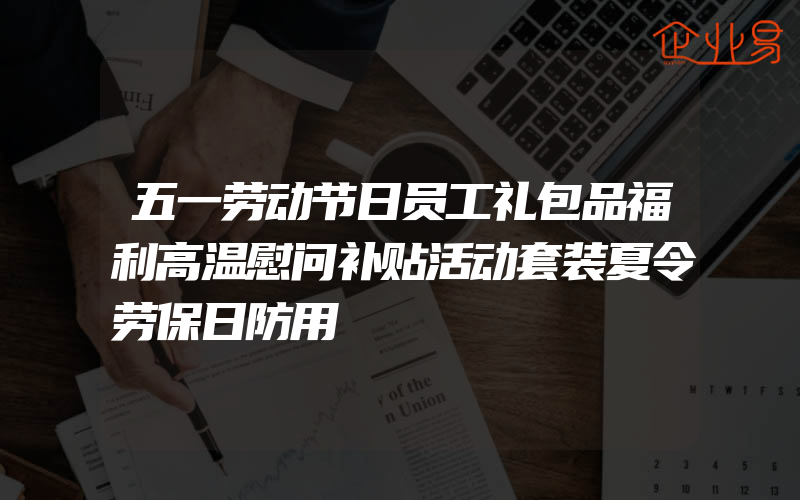 五一劳动节日员工礼包品福利高温慰问补贴活动套装夏令劳保日防用