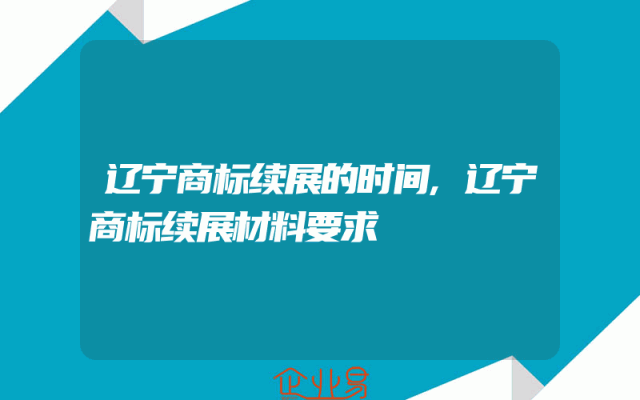 辽宁商标续展的时间,辽宁商标续展材料要求