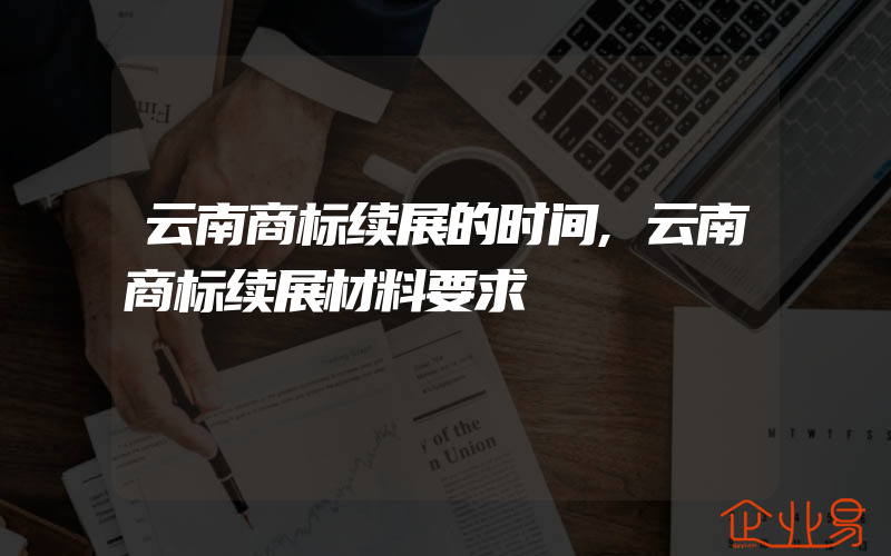 云南商标续展的时间,云南商标续展材料要求