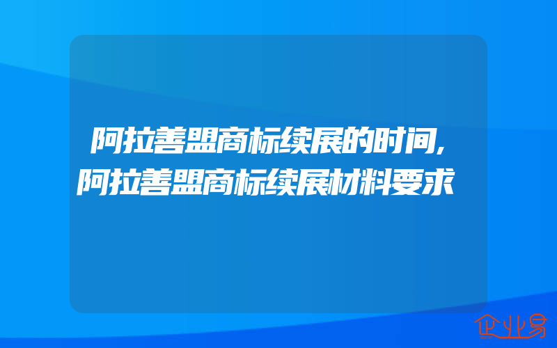 阿拉善盟商标续展的时间,阿拉善盟商标续展材料要求