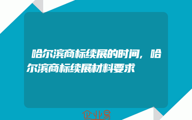 哈尔滨商标续展的时间,哈尔滨商标续展材料要求