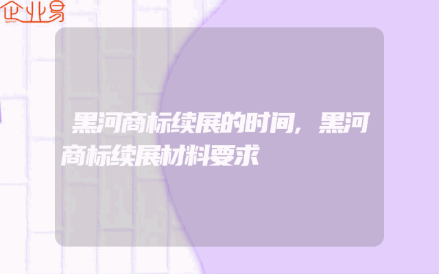 黑河商标续展的时间,黑河商标续展材料要求