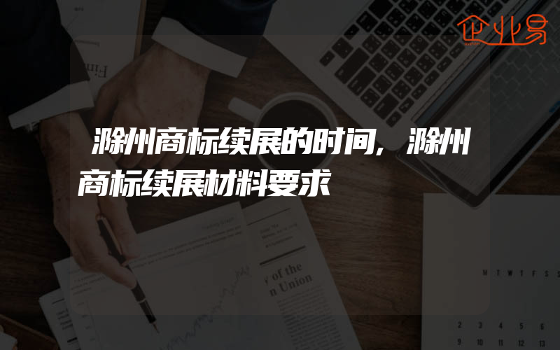 滁州商标续展的时间,滁州商标续展材料要求