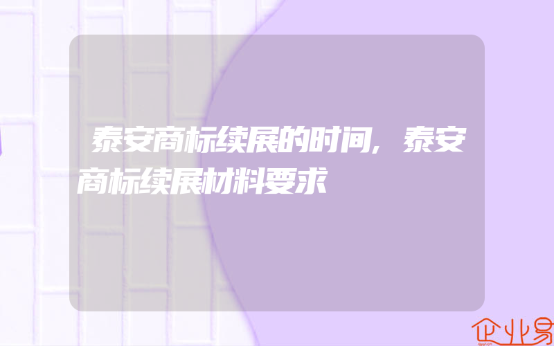 泰安商标续展的时间,泰安商标续展材料要求