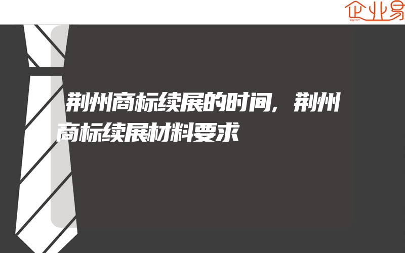 荆州商标续展的时间,荆州商标续展材料要求