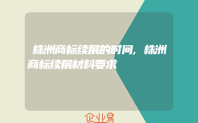 株洲商标续展的时间,株洲商标续展材料要求