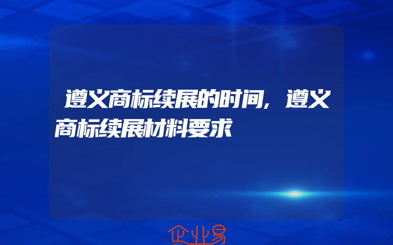 遵义商标续展的时间,遵义商标续展材料要求