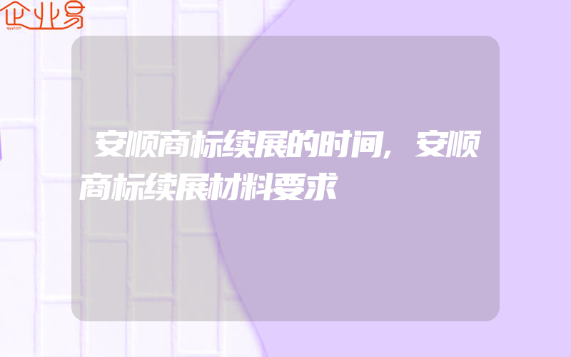 安顺商标续展的时间,安顺商标续展材料要求