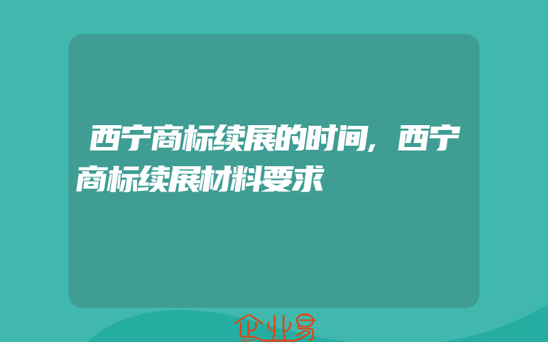 西宁商标续展的时间,西宁商标续展材料要求