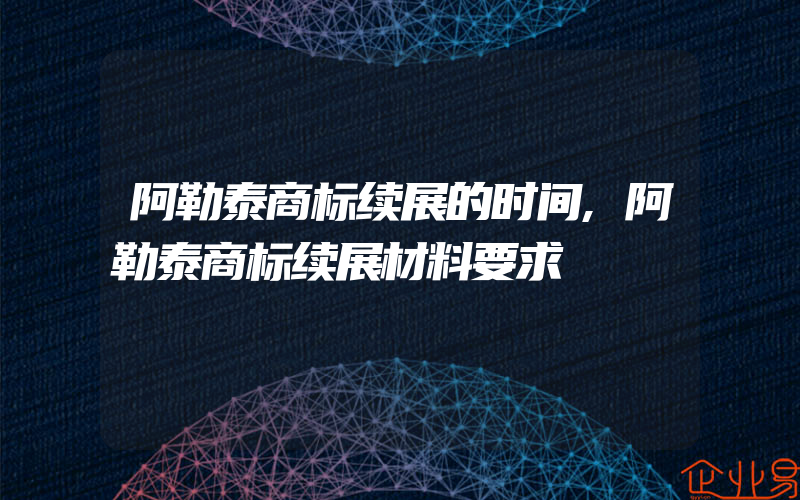 阿勒泰商标续展的时间,阿勒泰商标续展材料要求