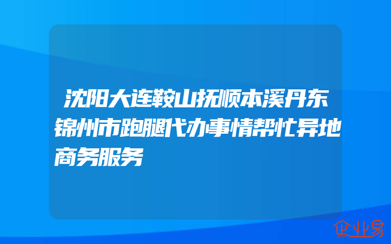 沈阳大连鞍山抚顺本溪丹东锦州市跑腿代办事情帮忙异地商务服务