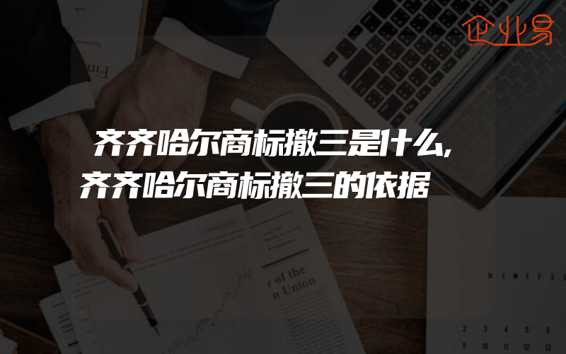 齐齐哈尔商标撤三是什么,齐齐哈尔商标撤三的依据