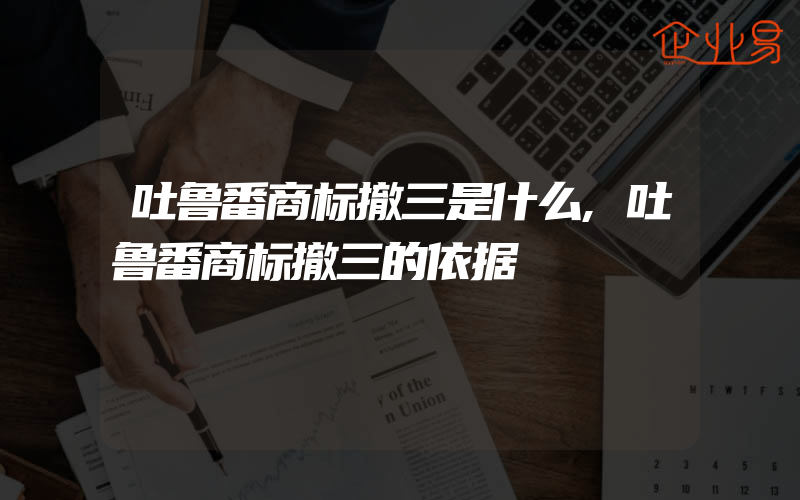 吐鲁番商标撤三是什么,吐鲁番商标撤三的依据