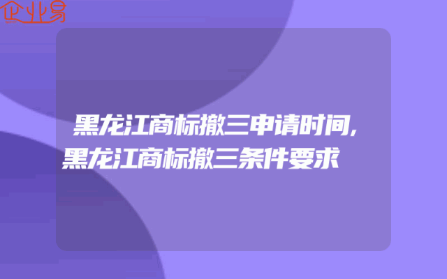 黑龙江商标撤三申请时间,黑龙江商标撤三条件要求