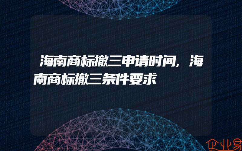 海南商标撤三申请时间,海南商标撤三条件要求