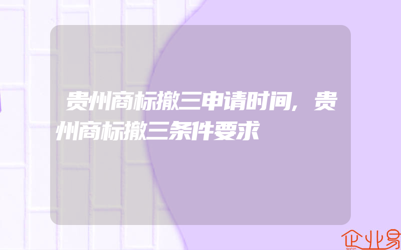 贵州商标撤三申请时间,贵州商标撤三条件要求