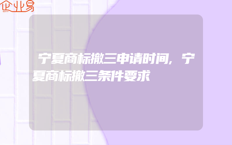 宁夏商标撤三申请时间,宁夏商标撤三条件要求