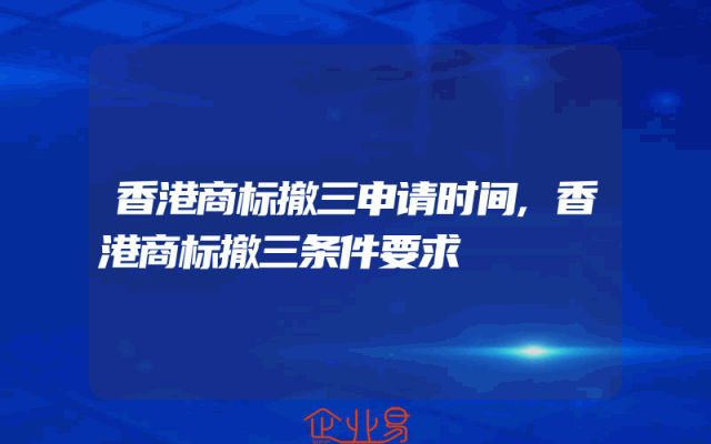 香港商标撤三申请时间,香港商标撤三条件要求