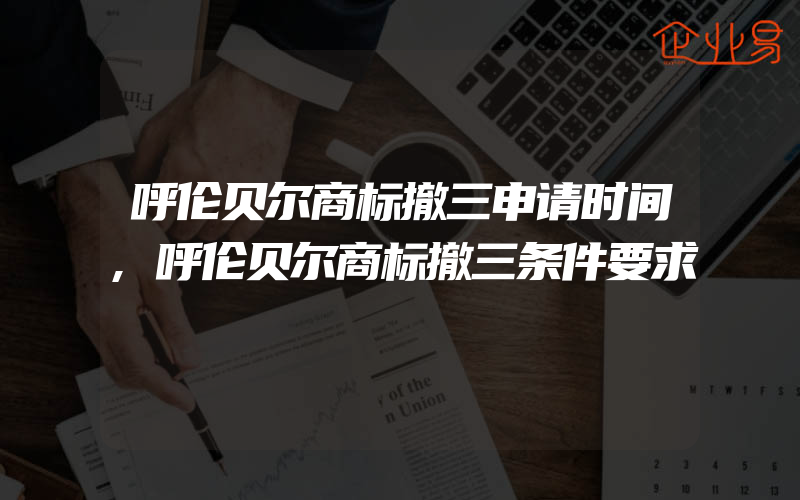 呼伦贝尔商标撤三申请时间,呼伦贝尔商标撤三条件要求