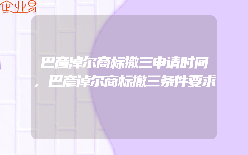 巴彦淖尔商标撤三申请时间,巴彦淖尔商标撤三条件要求