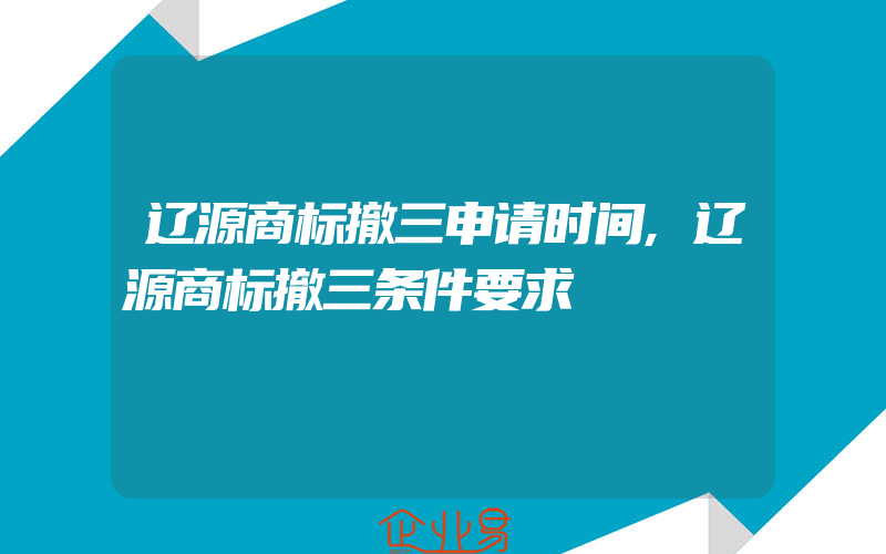 辽源商标撤三申请时间,辽源商标撤三条件要求