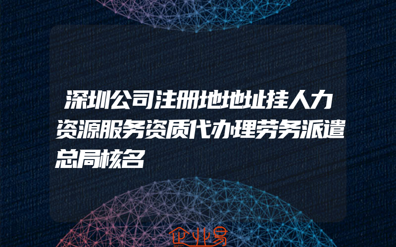 深圳公司注册地地址挂人力资源服务资质代办理劳务派遣总局核名