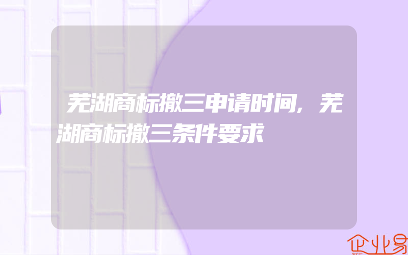 芜湖商标撤三申请时间,芜湖商标撤三条件要求