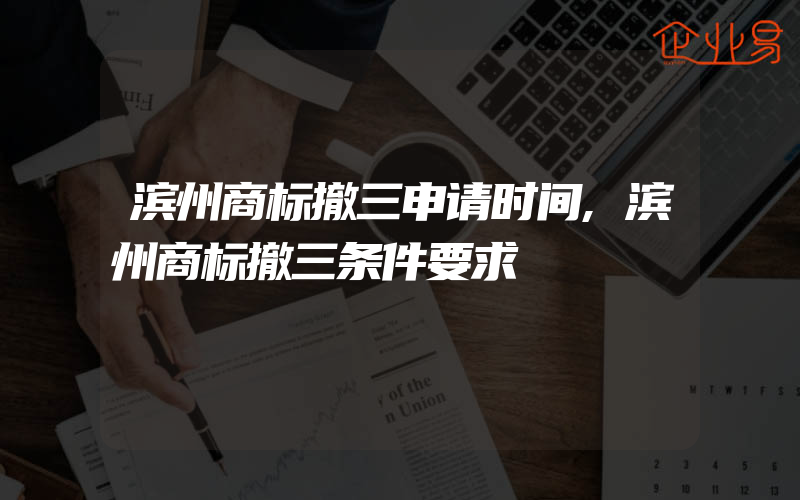 滨州商标撤三申请时间,滨州商标撤三条件要求