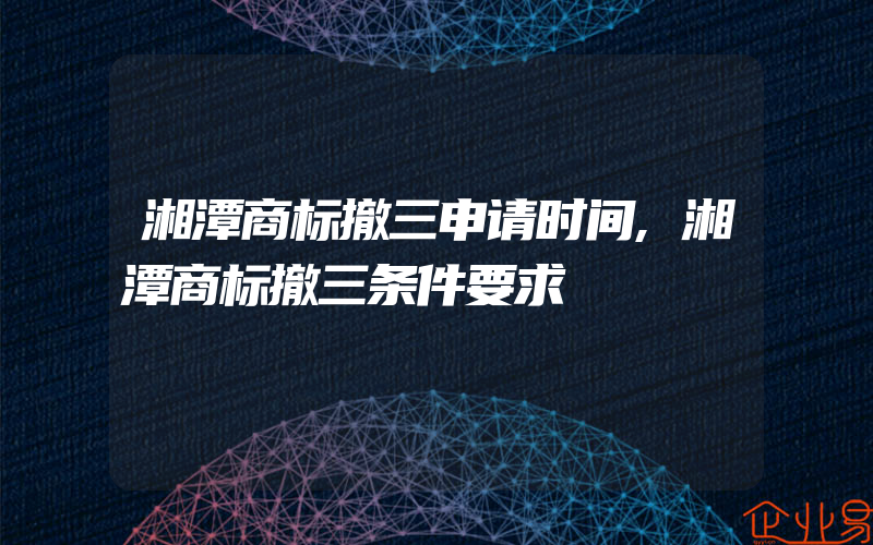 湘潭商标撤三申请时间,湘潭商标撤三条件要求