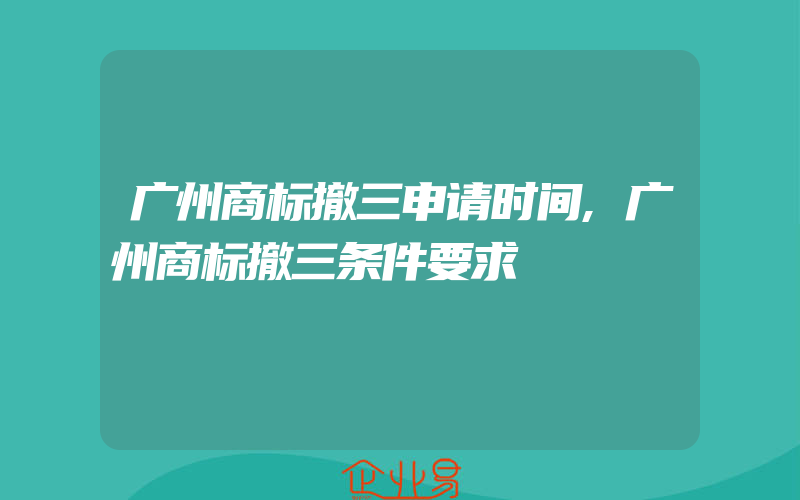 广州商标撤三申请时间,广州商标撤三条件要求